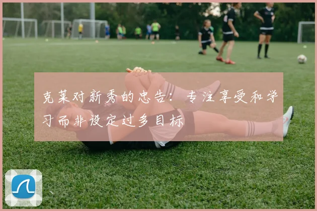 克莱对新秀的忠告：专注享受和学习而非设定过多目标
