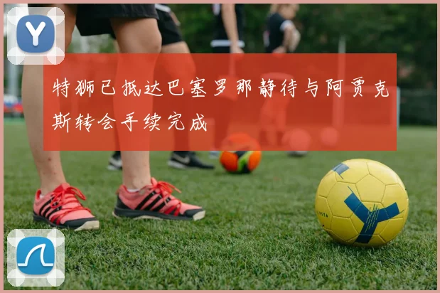 特狮已抵达巴塞罗那静待与阿贾克斯转会手续完成