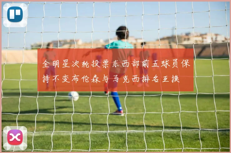 全明星次轮投票东西部前五球员保持不变布伦森与马克西排名互换