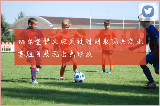 凯尔登赞文班关键时刻表现决定比赛胜负展现出色球技