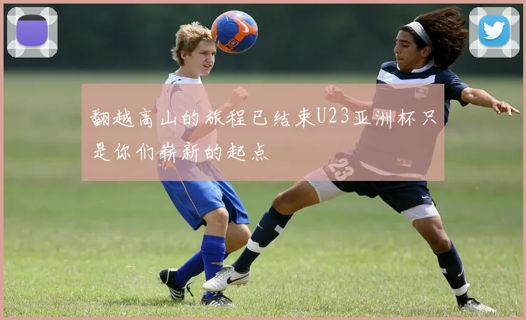 翻越高山的旅程已结束U23亚洲杯只是你们崭新的起点