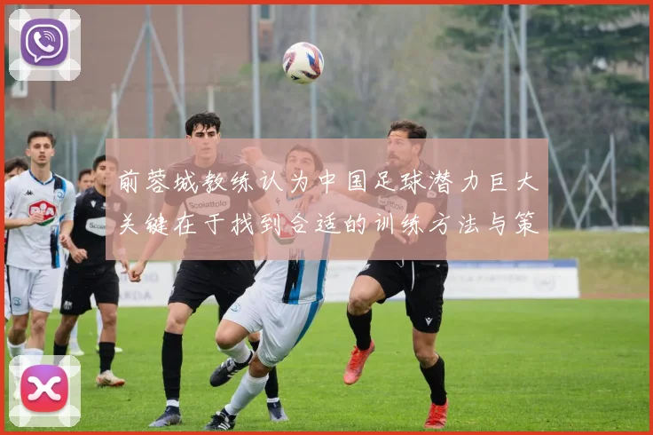 前蓉城教练认为中国足球潜力巨大关键在于找到合适的训练方法与策略
