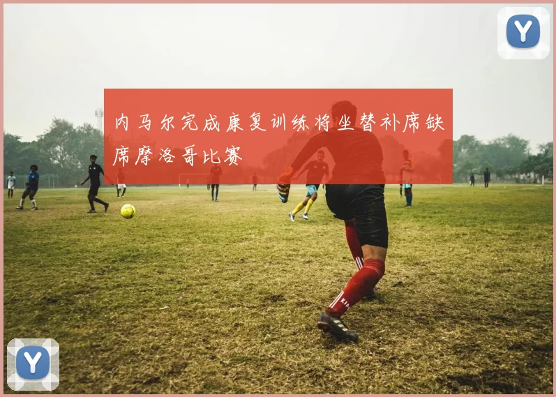 内马尔完成康复训练将坐替补席缺席摩洛哥比赛
