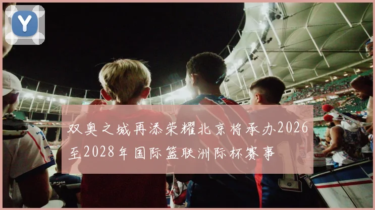 双奥之城再添荣耀北京将承办2026至2028年国际篮联洲际杯赛事