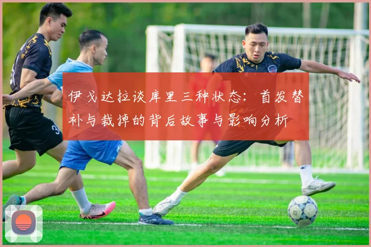伊戈达拉谈库里三种状态：首发替补与裁掉的背后故事与影响分析
