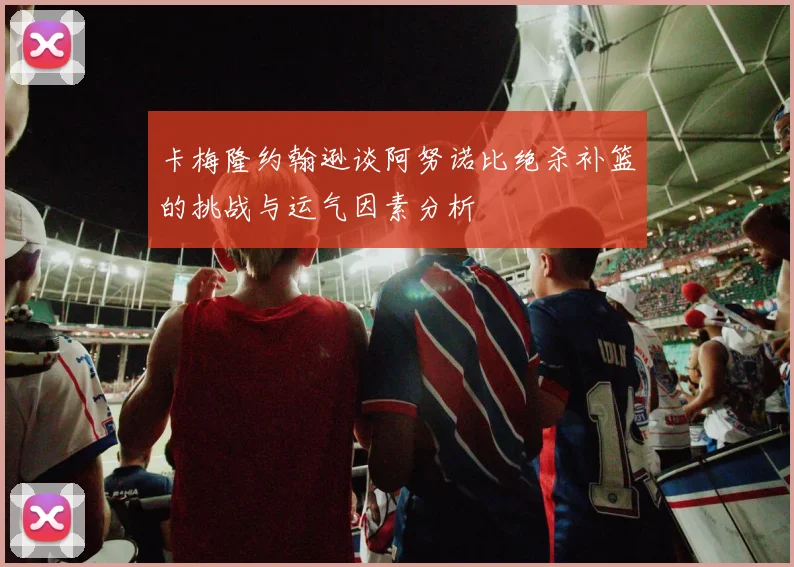 卡梅隆约翰逊谈阿努诺比绝杀补篮的挑战与运气因素分析