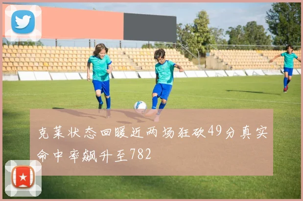 克莱状态回暖近两场狂砍49分真实命中率飙升至782