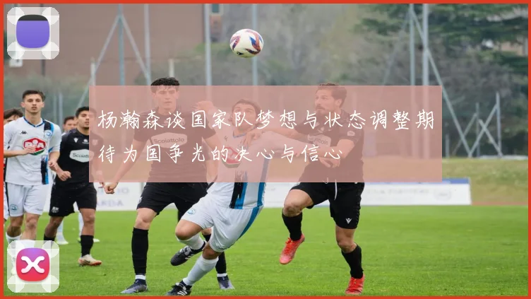 杨瀚森谈国家队梦想与状态调整期待为国争光的决心与信心