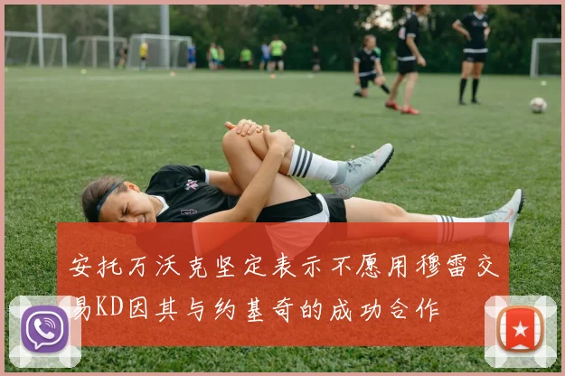 安托万沃克坚定表示不愿用穆雷交易KD因其与约基奇的成功合作