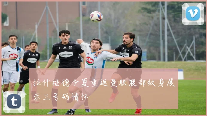 拉什福德今夏重返曼联腹部纹身展示三号码情怀