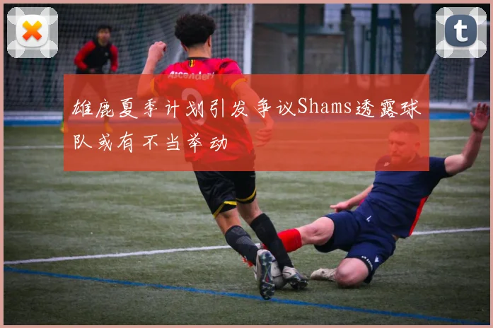 雄鹿夏季计划引发争议Shams透露球队或有不当举动