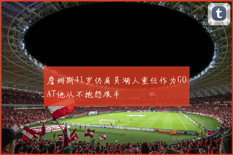 詹姆斯41岁仍肩负湖人重任作为GOAT他从不抱怨艰辛