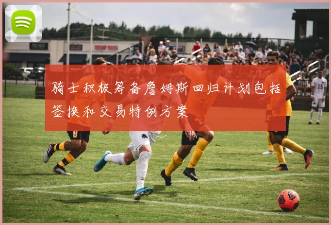 骑士积极筹备詹姆斯回归计划包括签换和交易特例方案