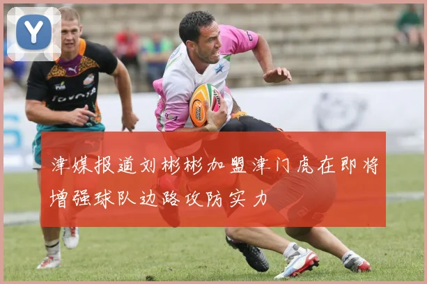 津媒报道刘彬彬加盟津门虎在即将增强球队边路攻防实力