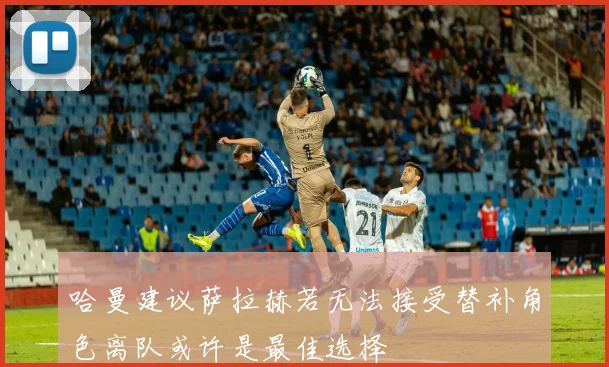 哈曼建议萨拉赫若无法接受替补角色离队或许是最佳选择