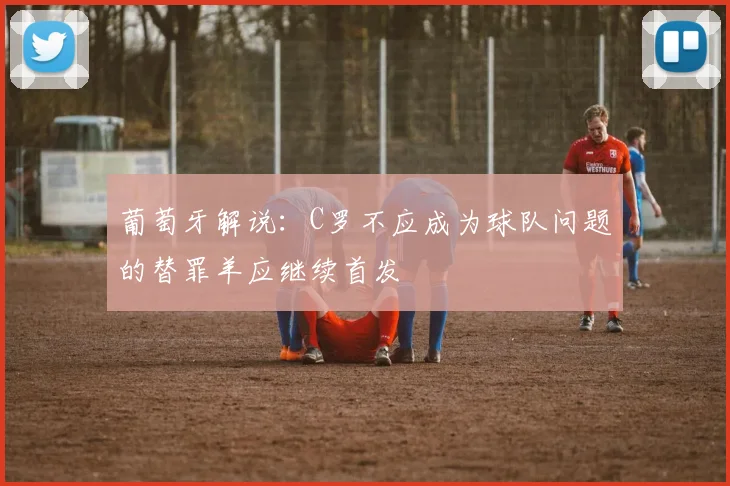 葡萄牙解说：C罗不应成为球队问题的替罪羊应继续首发