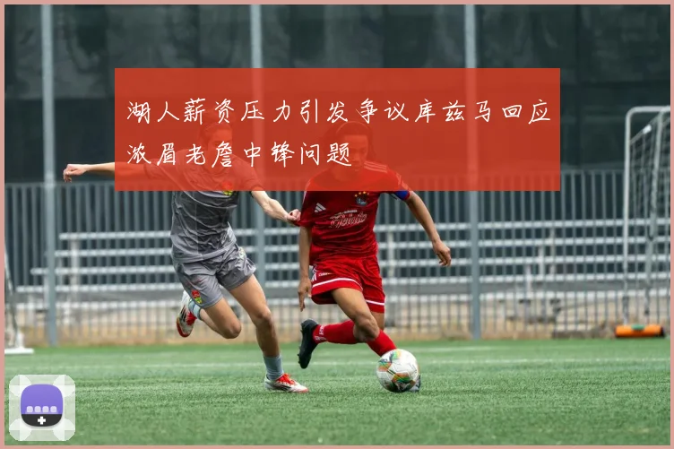 湖人薪资压力引发争议库兹马回应浓眉老詹中锋问题