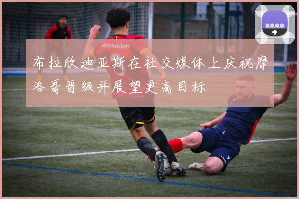 布拉欣迪亚斯在社交媒体上庆祝摩洛哥晋级并展望更高目标