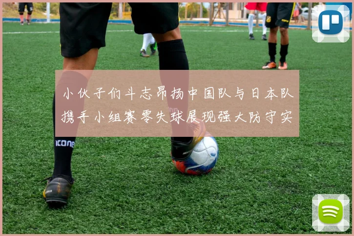 小伙子们斗志昂扬中国队与日本队携手小组赛零失球展现强大防守实力
