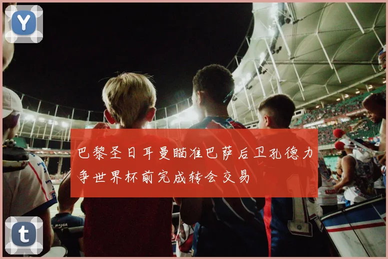 巴黎圣日耳曼瞄准巴萨后卫孔德力争世界杯前完成转会交易